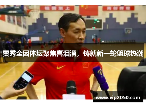 贾秀全因体坛聚焦喜泪涌，铸就新一轮篮球热潮